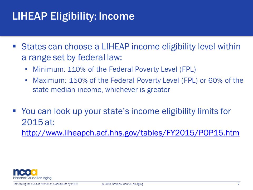 7 Improving the lives of 10 million older adults by 2020 © 2015 National Council on Aging LIHEAP Eligibility: Income  States can choose a LIHEAP income eligibility level within a range set by federal law: Minimum: 110% of the Federal Poverty Level (FPL) Maximum: 150% of the Federal Poverty Level (FPL) or 60% of the state median income, whichever is greater  You can look up your state’s income eligibility limits for 2015 at: