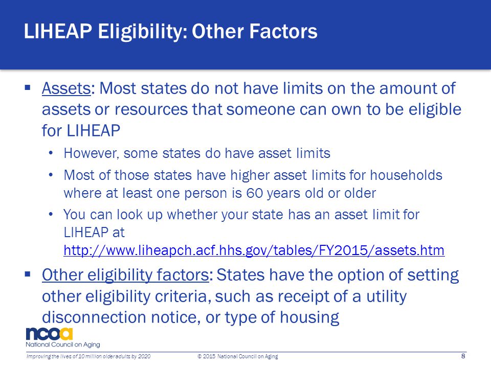 8 Improving the lives of 10 million older adults by 2020 © 2015 National Council on Aging LIHEAP Eligibility: Other Factors  Assets: Most states do not have limits on the amount of assets or resources that someone can own to be eligible for LIHEAP However, some states do have asset limits Most of those states have higher asset limits for households where at least one person is 60 years old or older You can look up whether your state has an asset limit for LIHEAP at      Other eligibility factors: States have the option of setting other eligibility criteria, such as receipt of a utility disconnection notice, or type of housing