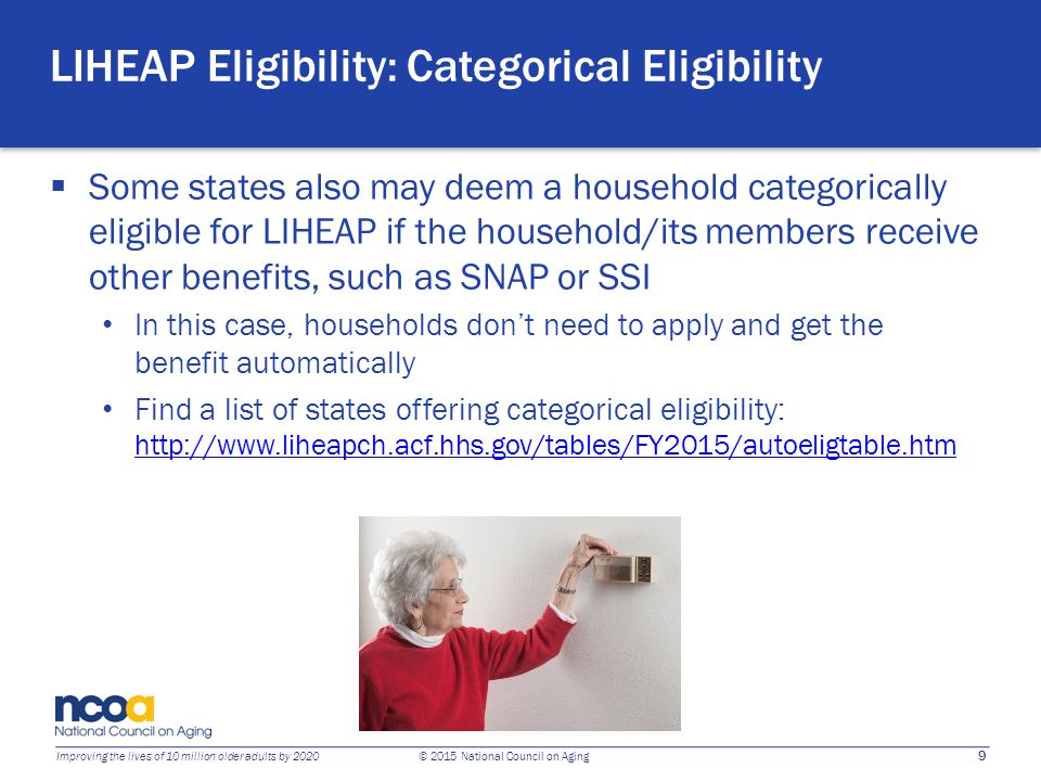 9 Improving the lives of 10 million older adults by 2020 © 2015 National Council on Aging LIHEAP Eligibility: Categorical Eligibility  Some states also may deem a household categorically eligible for LIHEAP if the household/its members receive other benefits, such as SNAP or SSI In this case, households don’t need to apply and get the benefit automatically Find a list of states offering categorical eligibility: