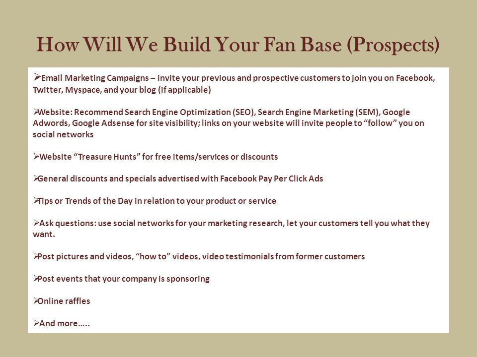 How Will We Build Your Fan Base (Prospects)   Marketing Campaigns – invite your previous and prospective customers to join you on Facebook, Twitter, Myspace, and your blog (if applicable)  Website: Recommend Search Engine Optimization (SEO), Search Engine Marketing (SEM), Google Adwords, Google Adsense for site visibility; links on your website will invite people to follow you on social networks  Website Treasure Hunts for free items/services or discounts  General discounts and specials advertised with Facebook Pay Per Click Ads  Tips or Trends of the Day in relation to your product or service  Ask questions: use social networks for your marketing research, let your customers tell you what they want.