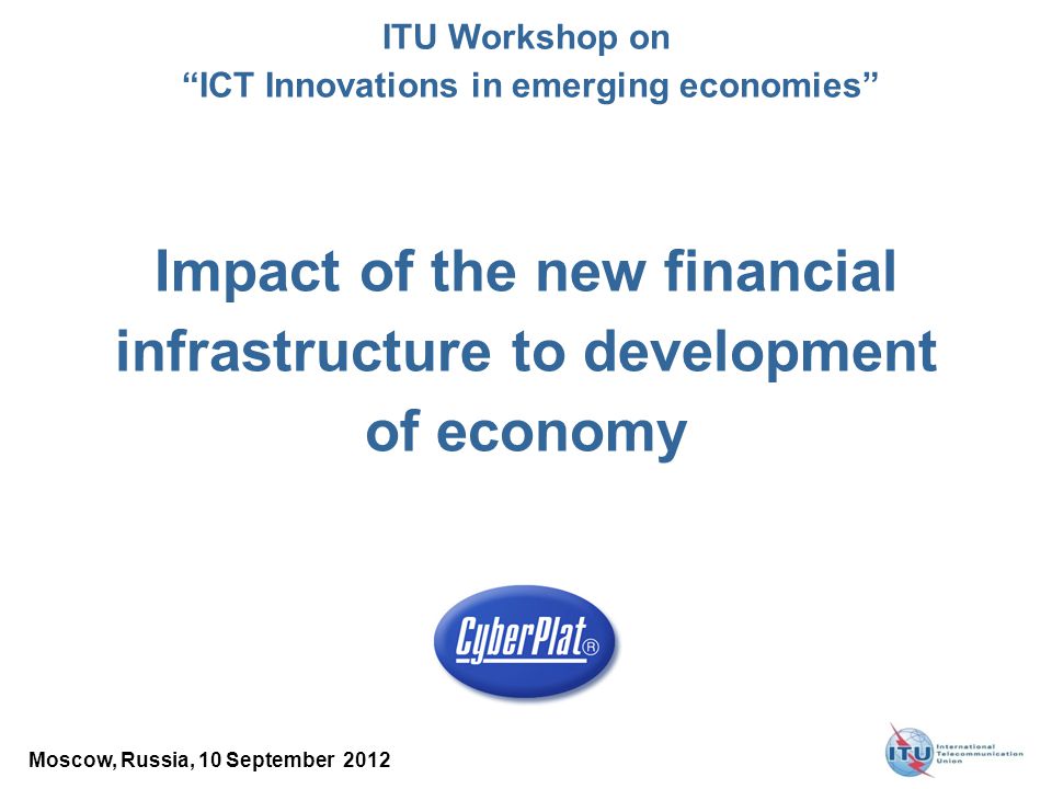 Impact of the new financial infrastructure to development of economy Moscow, Russia, 10 September 2012 ITU Workshop on ICT Innovations in emerging economies