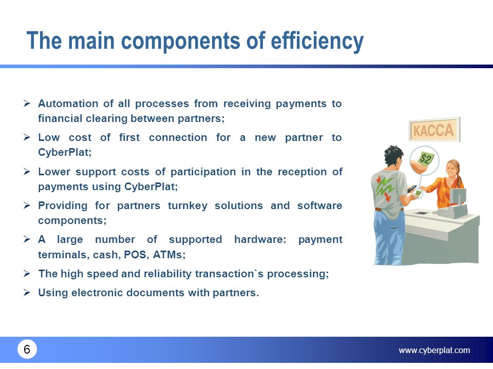 6 The main components of efficiency  Automation of all processes from receiving payments to financial clearing between partners;  Low cost of first connection for a new partner to CyberPlat;  Lower support costs of participation in the reception of payments using CyberPlat;  Providing for partners turnkey solutions and software components;  A large number of supported hardware: payment terminals, cash, POS, ATMs;  The high speed and reliability transaction`s processing;  Using electronic documents with partners.