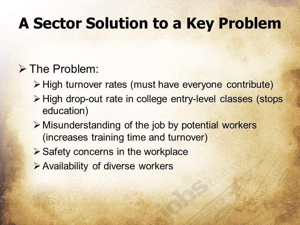 A Sector Solution to a Key Problem  The Problem:  High turnover rates (must have everyone contribute)  High drop-out rate in college entry-level classes (stops education)  Misunderstanding of the job by potential workers (increases training time and turnover)  Safety concerns in the workplace  Availability of diverse workers