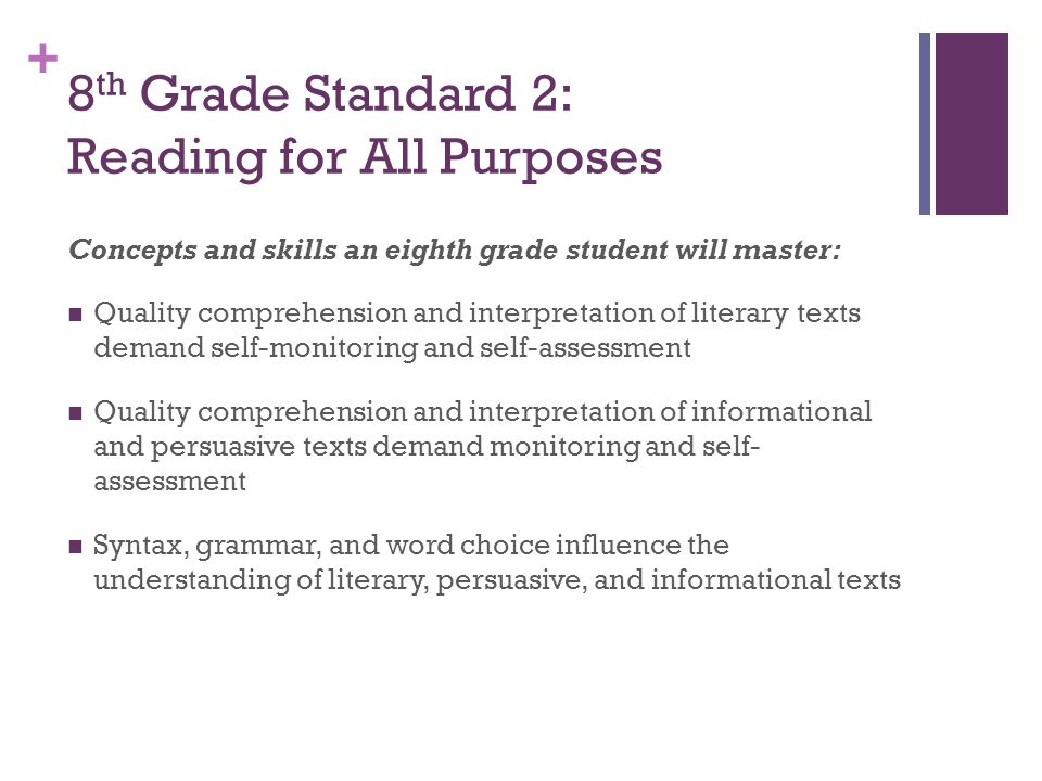 + 8 th Grade Standard 2: Reading for All Purposes Concepts and skills an eighth grade student will master: Quality comprehension and interpretation of literary texts demand self-monitoring and self-assessment Quality comprehension and interpretation of informational and persuasive texts demand monitoring and self- assessment Syntax, grammar, and word choice influence the understanding of literary, persuasive, and informational texts