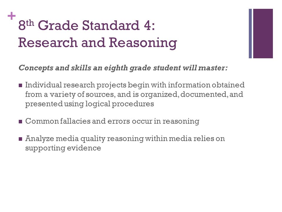+ 8 th Grade Standard 4: Research and Reasoning Concepts and skills an eighth grade student will master: Individual research projects begin with information obtained from a variety of sources, and is organized, documented, and presented using logical procedures Common fallacies and errors occur in reasoning Analyze media quality reasoning within media relies on supporting evidence