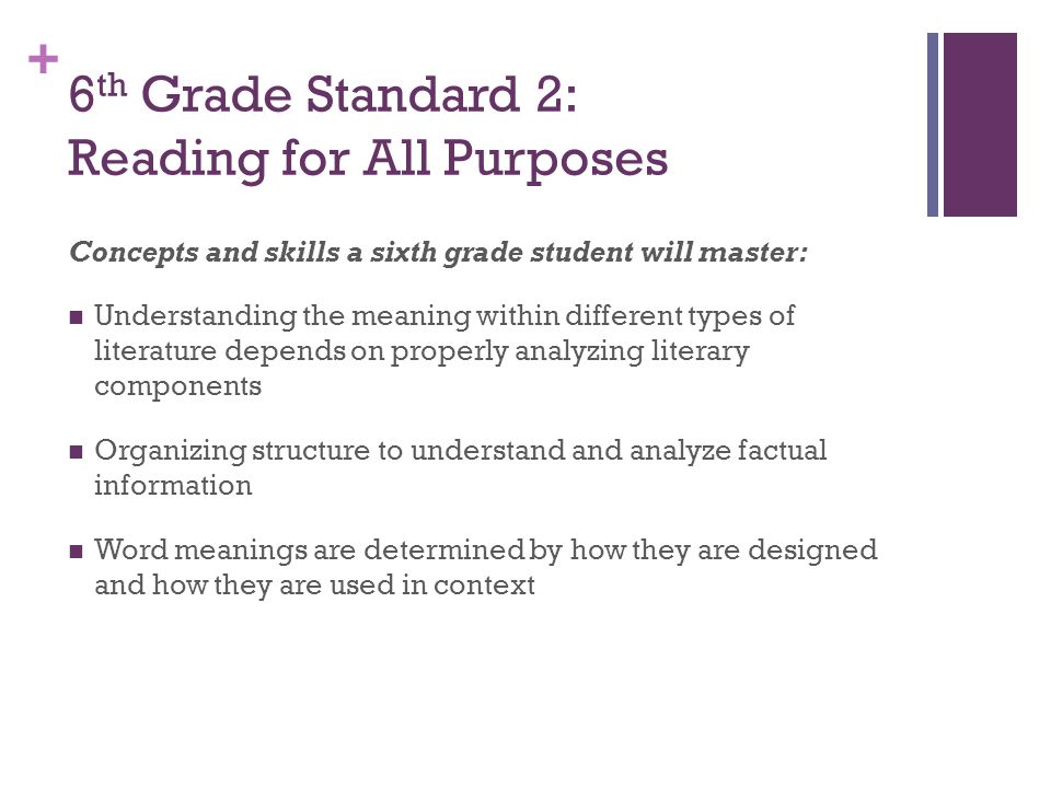 + 6 th Grade Standard 2: Reading for All Purposes Concepts and skills a sixth grade student will master: Understanding the meaning within different types of literature depends on properly analyzing literary components Organizing structure to understand and analyze factual information Word meanings are determined by how they are designed and how they are used in context