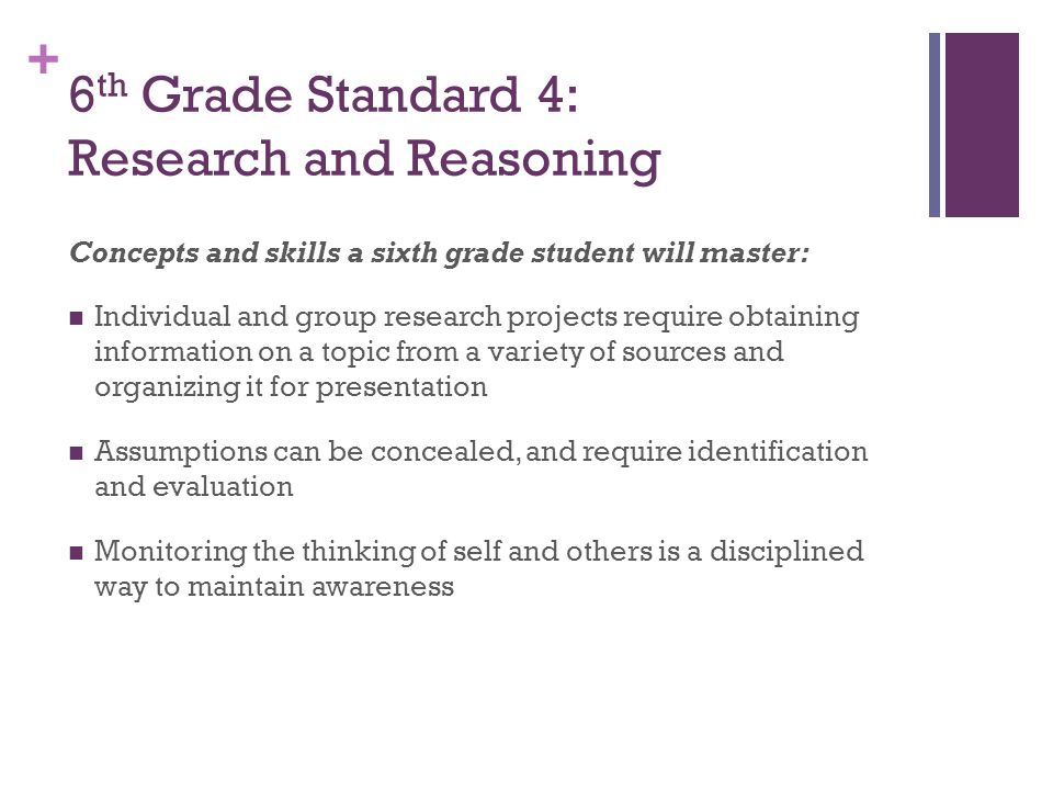 + 6 th Grade Standard 4: Research and Reasoning Concepts and skills a sixth grade student will master: Individual and group research projects require obtaining information on a topic from a variety of sources and organizing it for presentation Assumptions can be concealed, and require identification and evaluation Monitoring the thinking of self and others is a disciplined way to maintain awareness