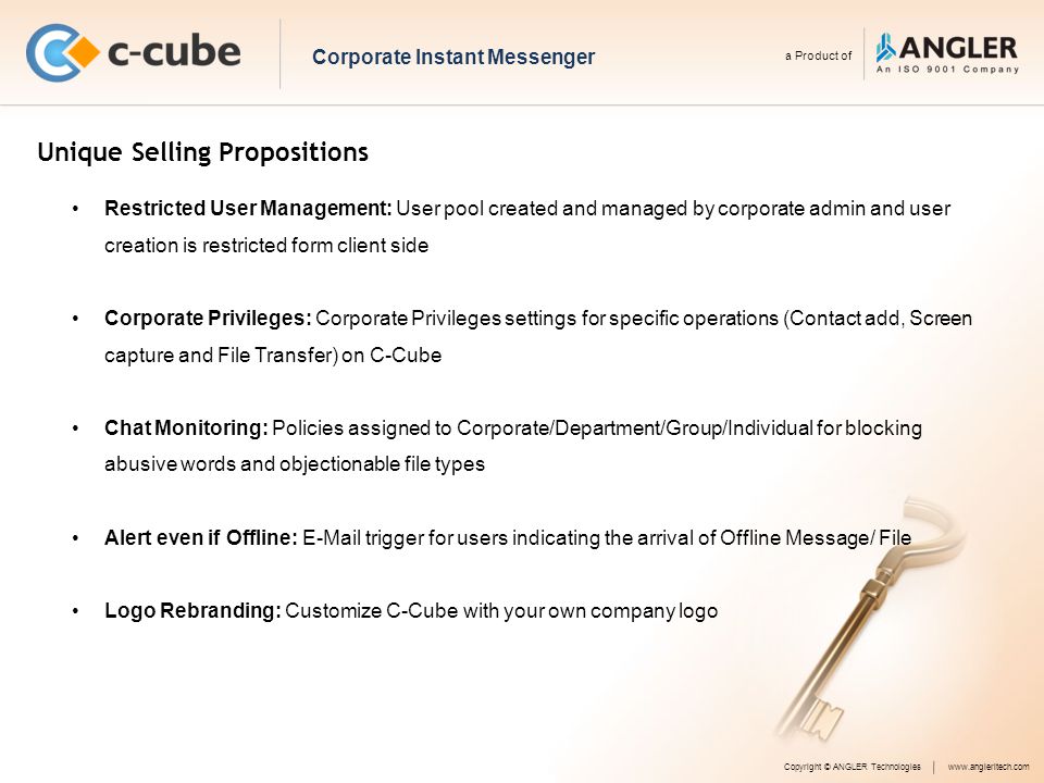 Unique Selling Propositions Copyright © ANGLER Technologieswww.angleritech.com Corporate Instant Messenger a Product of Restricted User Management: User pool created and managed by corporate admin and user creation is restricted form client side Corporate Privileges: Corporate Privileges settings for specific operations (Contact add, Screen capture and File Transfer) on C-Cube Chat Monitoring: Policies assigned to Corporate/Department/Group/Individual for blocking abusive words and objectionable file types Alert even if Offline:  trigger for users indicating the arrival of Offline Message/ File Logo Rebranding: Customize C-Cube with your own company logo