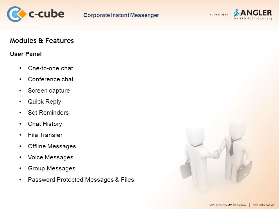 Modules & Features One-to-one chat Conference chat Screen capture Quick Reply Set Reminders Chat History File Transfer Offline Messages Voice Messages Group Messages Password Protected Messages & Files Copyright © ANGLER Technologieswww.angleritech.com User Panel Corporate Instant Messenger a Product of