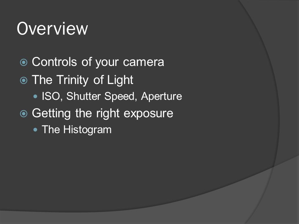Overview  Controls of your camera  The Trinity of Light ISO, Shutter Speed, Aperture  Getting the right exposure The Histogram