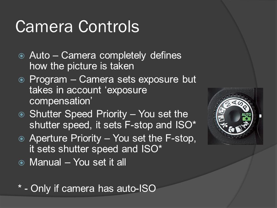 Camera Controls  Auto – Camera completely defines how the picture is taken  Program – Camera sets exposure but takes in account ‘exposure compensation’  Shutter Speed Priority – You set the shutter speed, it sets F-stop and ISO*  Aperture Priority – You set the F-stop, it sets shutter speed and ISO*  Manual – You set it all * - Only if camera has auto-ISO