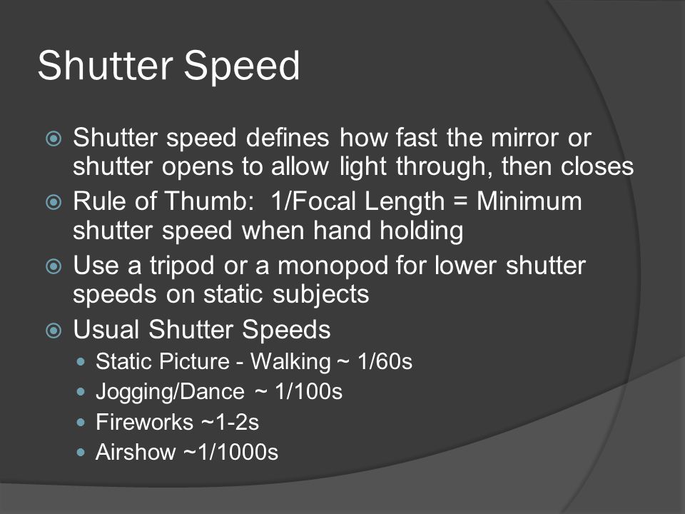 Shutter Speed  Shutter speed defines how fast the mirror or shutter opens to allow light through, then closes  Rule of Thumb: 1/Focal Length = Minimum shutter speed when hand holding  Use a tripod or a monopod for lower shutter speeds on static subjects  Usual Shutter Speeds Static Picture - Walking ~ 1/60s Jogging/Dance ~ 1/100s Fireworks ~1-2s Airshow ~1/1000s