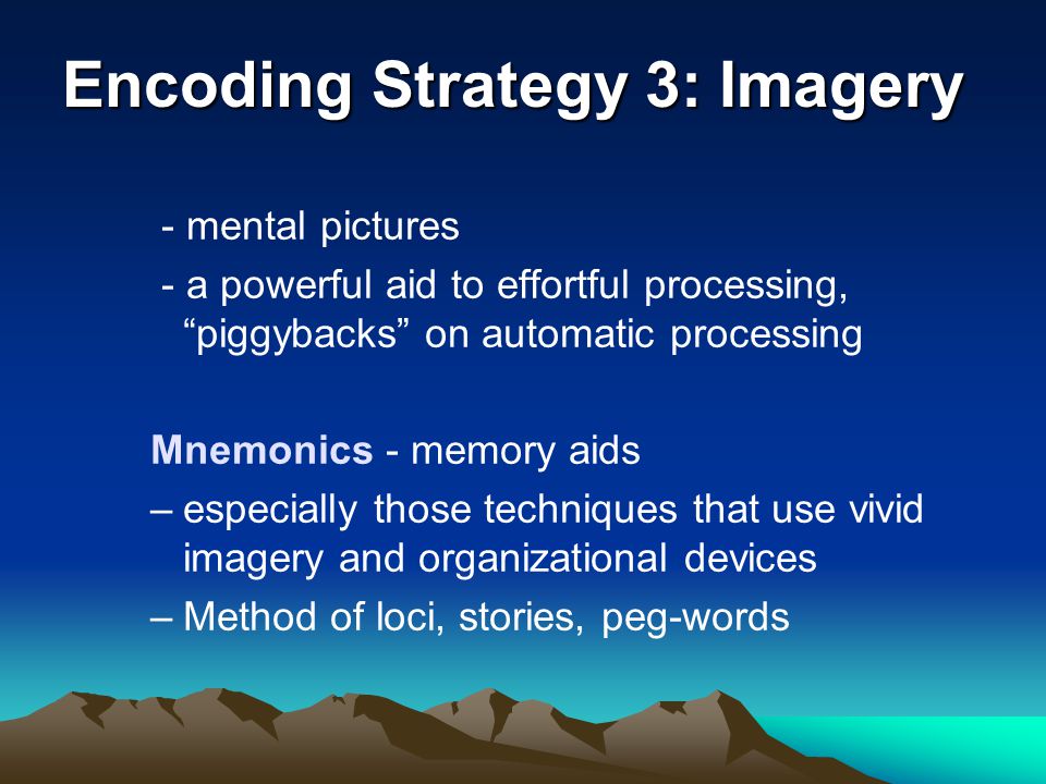 Encoding Strategy 3: Imagery - mental pictures - a powerful aid to effortful processing, piggybacks on automatic processing Mnemonics - memory aids –especially those techniques that use vivid imagery and organizational devices –Method of loci, stories, peg-words