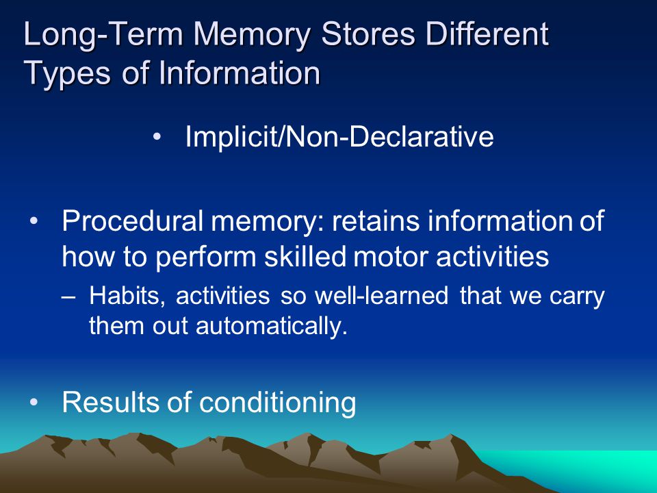 Long-Term Memory Stores Different Types of Information Implicit/Non-Declarative Procedural memory: retains information of how to perform skilled motor activities –Habits, activities so well-learned that we carry them out automatically.