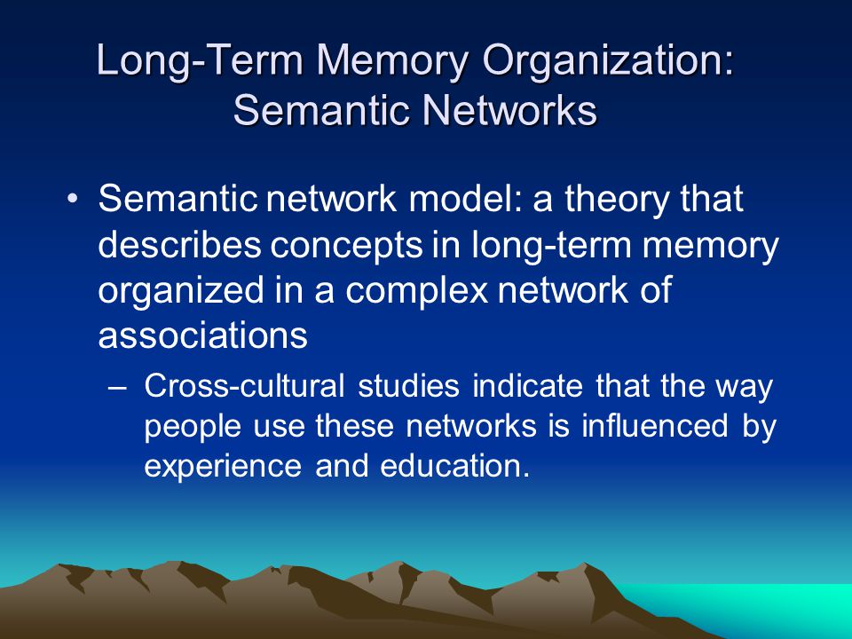 Long-Term Memory Organization: Semantic Networks Semantic network model: a theory that describes concepts in long-term memory organized in a complex network of associations –Cross-cultural studies indicate that the way people use these networks is influenced by experience and education.