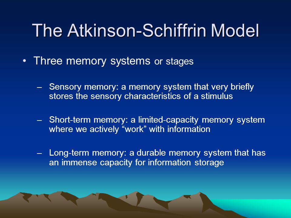 The Atkinson-Schiffrin Model Three memory systems or stages –Sensory memory: a memory system that very briefly stores the sensory characteristics of a stimulus –Short-term memory: a limited-capacity memory system where we actively work with information –Long-term memory: a durable memory system that has an immense capacity for information storage