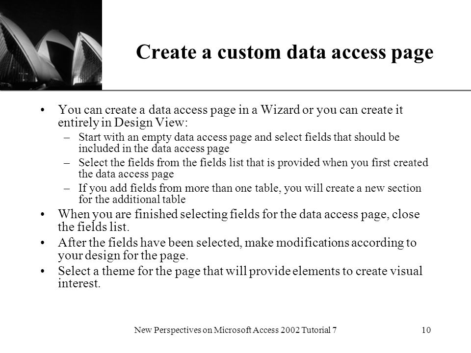 XP New Perspectives on Microsoft Access 2002 Tutorial 710 Create a custom data access page You can create a data access page in a Wizard or you can create it entirely in Design View: –Start with an empty data access page and select fields that should be included in the data access page –Select the fields from the fields list that is provided when you first created the data access page –If you add fields from more than one table, you will create a new section for the additional table When you are finished selecting fields for the data access page, close the fields list.