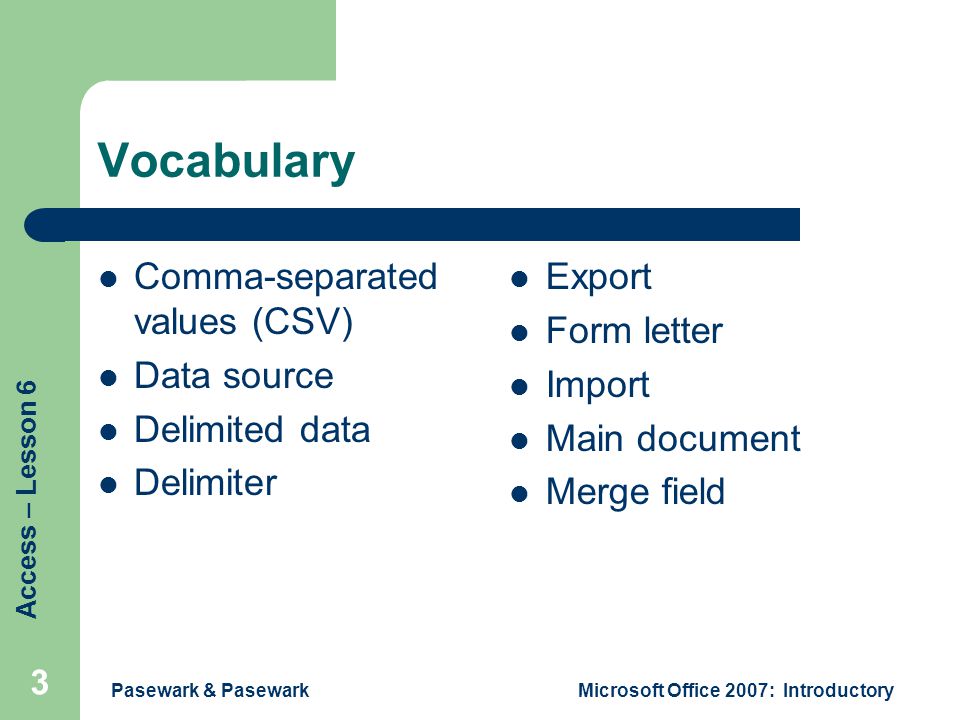 Access – Lesson 6 Pasewark & PasewarkMicrosoft Office 2007: Introductory 3 Vocabulary Comma-separated values (CSV) Data source Delimited data Delimiter Export Form letter Import Main document Merge field