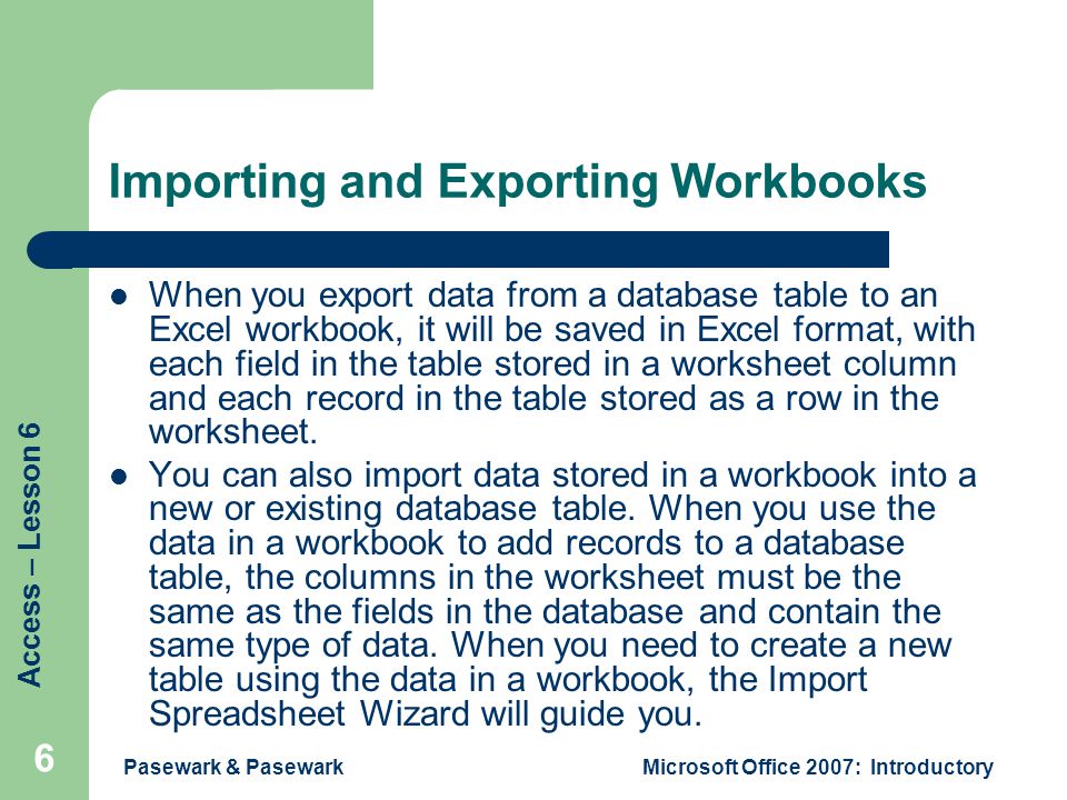 Access – Lesson 6 Pasewark & PasewarkMicrosoft Office 2007: Introductory 6 Importing and Exporting Workbooks When you export data from a database table to an Excel workbook, it will be saved in Excel format, with each field in the table stored in a worksheet column and each record in the table stored as a row in the worksheet.