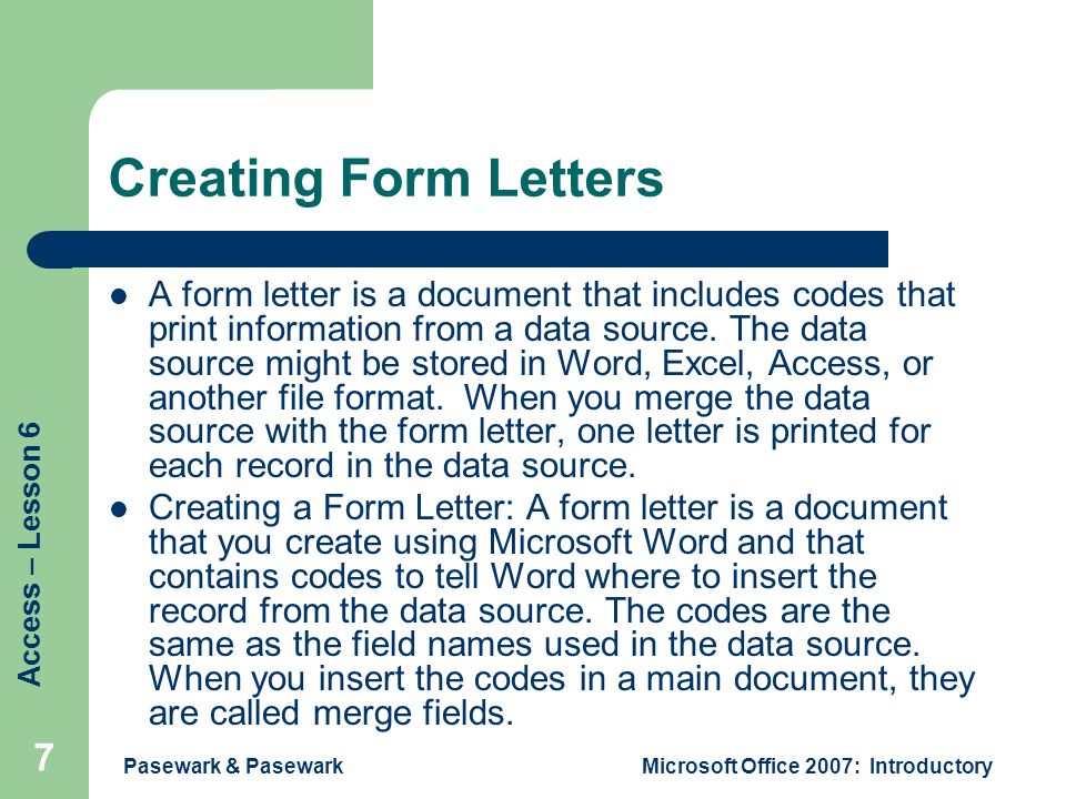 Access – Lesson 6 Pasewark & PasewarkMicrosoft Office 2007: Introductory 7 Creating Form Letters A form letter is a document that includes codes that print information from a data source.