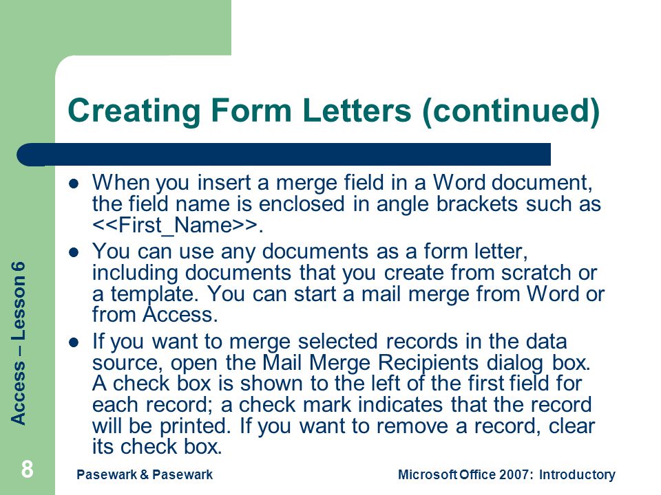 Access – Lesson 6 Pasewark & PasewarkMicrosoft Office 2007: Introductory 8 Creating Form Letters (continued) When you insert a merge field in a Word document, the field name is enclosed in angle brackets such as >.