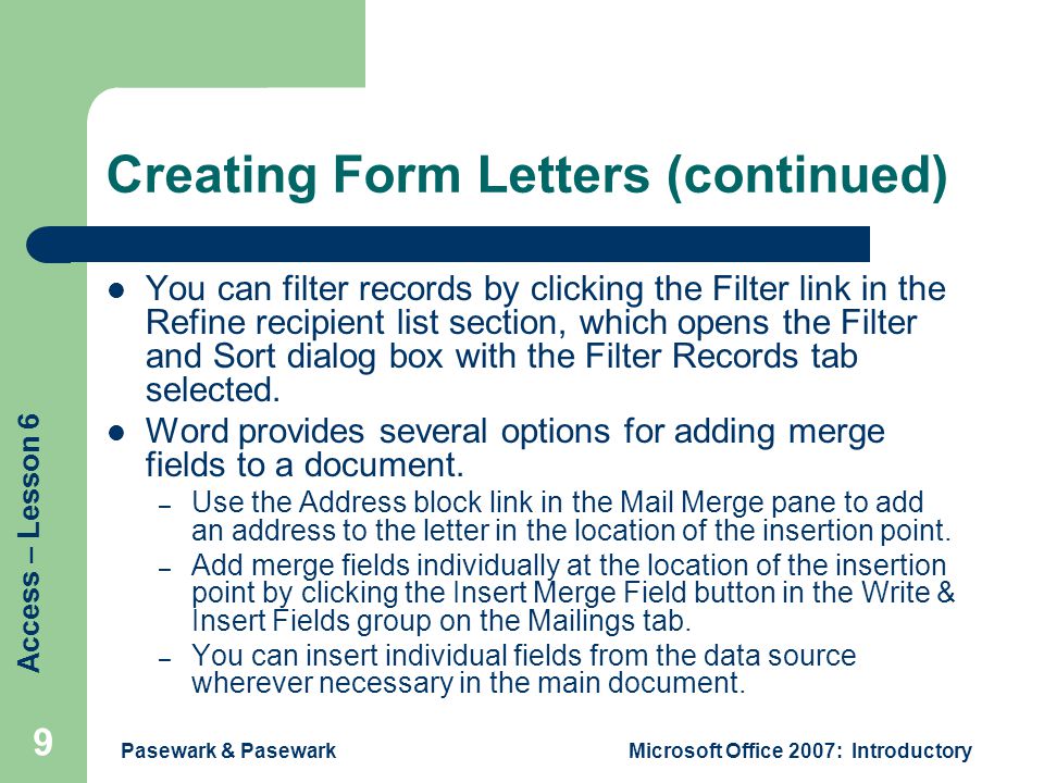 Access – Lesson 6 Pasewark & PasewarkMicrosoft Office 2007: Introductory 9 Creating Form Letters (continued) You can filter records by clicking the Filter link in the Refine recipient list section, which opens the Filter and Sort dialog box with the Filter Records tab selected.