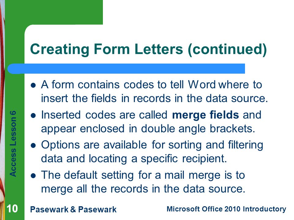 Access Lesson 6 Pasewark & Pasewark Microsoft Office 2010 Introductory 10 Creating Form Letters (continued) A form contains codes to tell Word where to insert the fields in records in the data source.