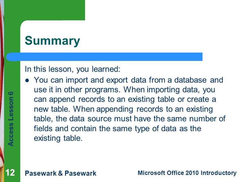 Access Lesson 6 Pasewark & Pasewark Microsoft Office 2010 Introductory 12 Summary In this lesson, you learned: You can import and export data from a database and use it in other programs.