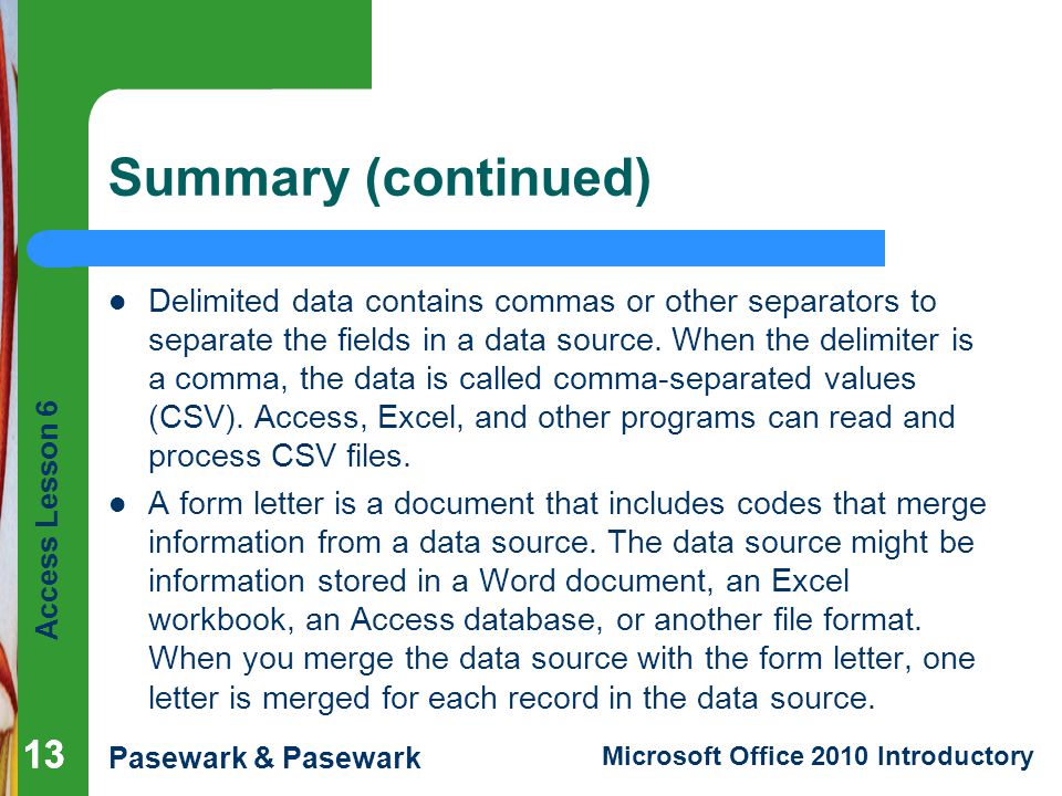 Access Lesson 6 Pasewark & Pasewark Microsoft Office 2010 Introductory 13 Summary (continued) Delimited data contains commas or other separators to separate the fields in a data source.