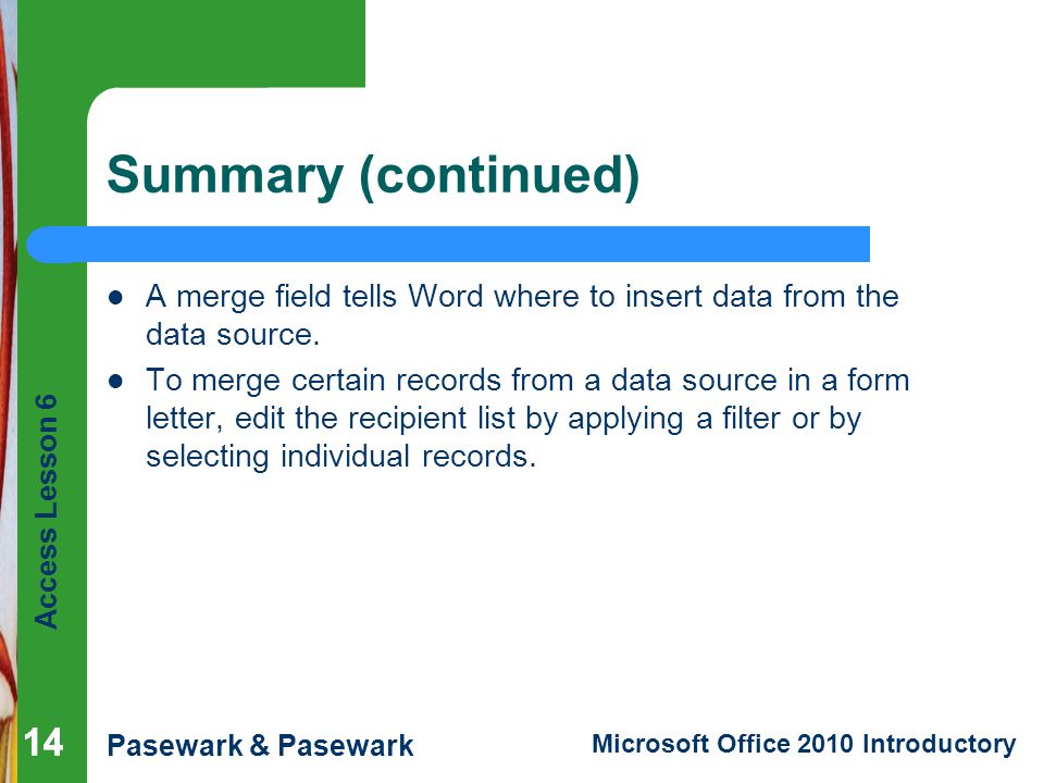 Access Lesson 6 Pasewark & Pasewark Microsoft Office 2010 Introductory 14 Summary (continued) A merge field tells Word where to insert data from the data source.