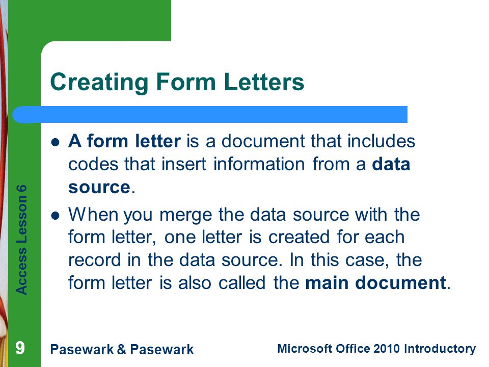 Access Lesson 6 Pasewark & Pasewark Microsoft Office 2010 Introductory 999 Creating Form Letters A form letter is a document that includes codes that insert information from a data source.