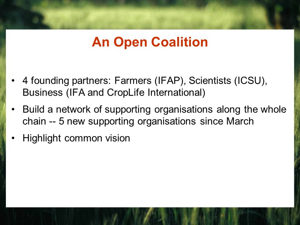 An Open Coalition 4 founding partners: Farmers (IFAP), Scientists (ICSU), Business (IFA and CropLife International) Build a network of supporting organisations along the whole chain -- 5 new supporting organisations since March Highlight common vision