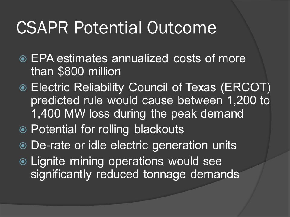 CSAPR Potential Outcome  EPA estimates annualized costs of more than $800 million  Electric Reliability Council of Texas (ERCOT) predicted rule would cause between 1,200 to 1,400 MW loss during the peak demand  Potential for rolling blackouts  De-rate or idle electric generation units  Lignite mining operations would see significantly reduced tonnage demands