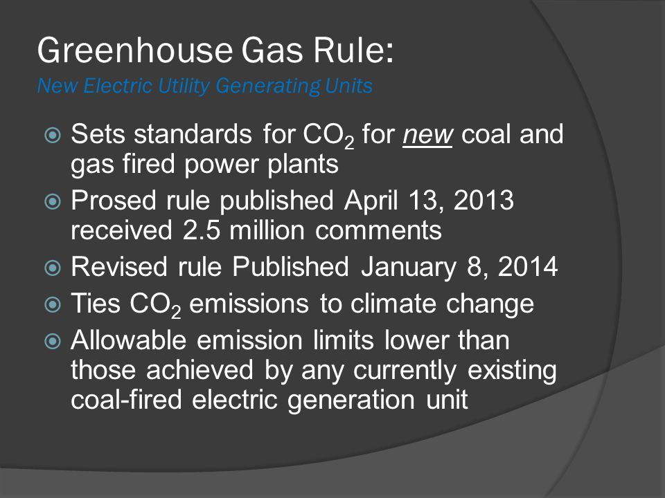 Greenhouse Gas Rule: New Electric Utility Generating Units  Sets standards for CO 2 for new coal and gas fired power plants  Prosed rule published April 13, 2013 received 2.5 million comments  Revised rule Published January 8, 2014  Ties CO 2 emissions to climate change  Allowable emission limits lower than those achieved by any currently existing coal-fired electric generation unit