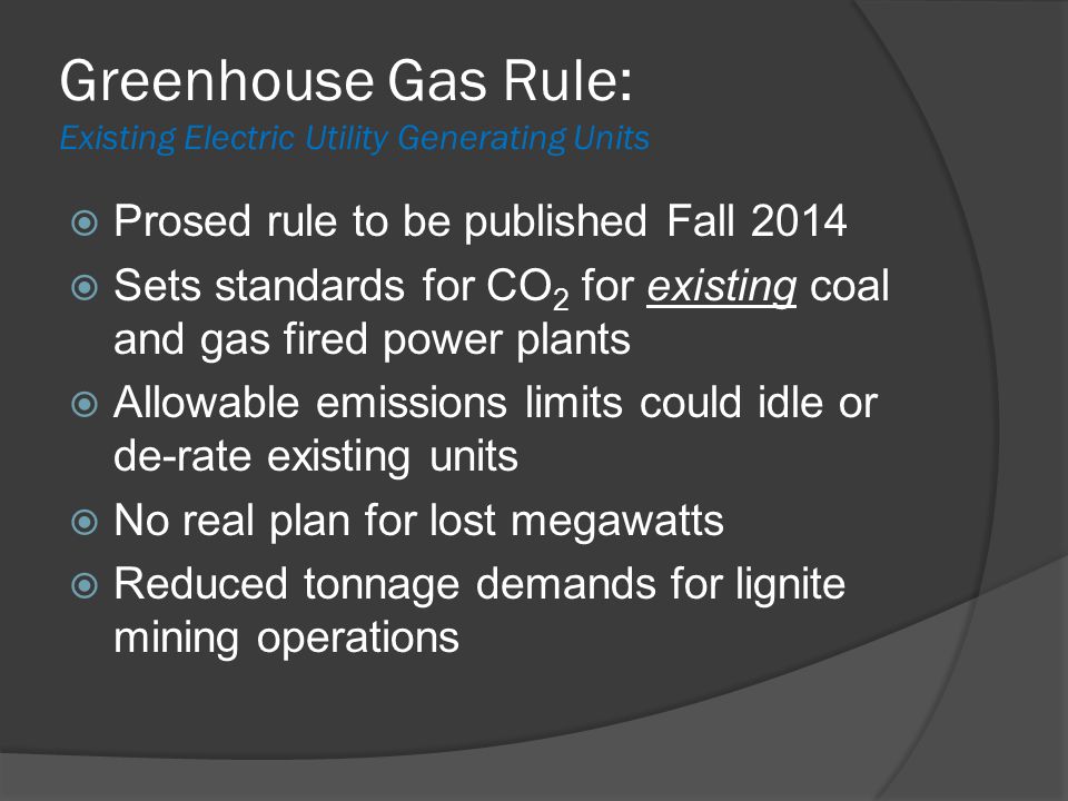 Greenhouse Gas Rule: Existing Electric Utility Generating Units  Prosed rule to be published Fall 2014  Sets standards for CO 2 for existing coal and gas fired power plants  Allowable emissions limits could idle or de-rate existing units  No real plan for lost megawatts  Reduced tonnage demands for lignite mining operations