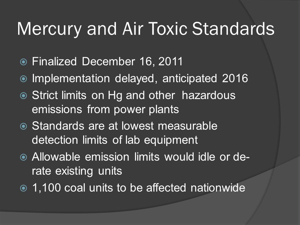 Mercury and Air Toxic Standards  Finalized December 16, 2011  Implementation delayed, anticipated 2016  Strict limits on Hg and other hazardous emissions from power plants  Standards are at lowest measurable detection limits of lab equipment  Allowable emission limits would idle or de- rate existing units  1,100 coal units to be affected nationwide
