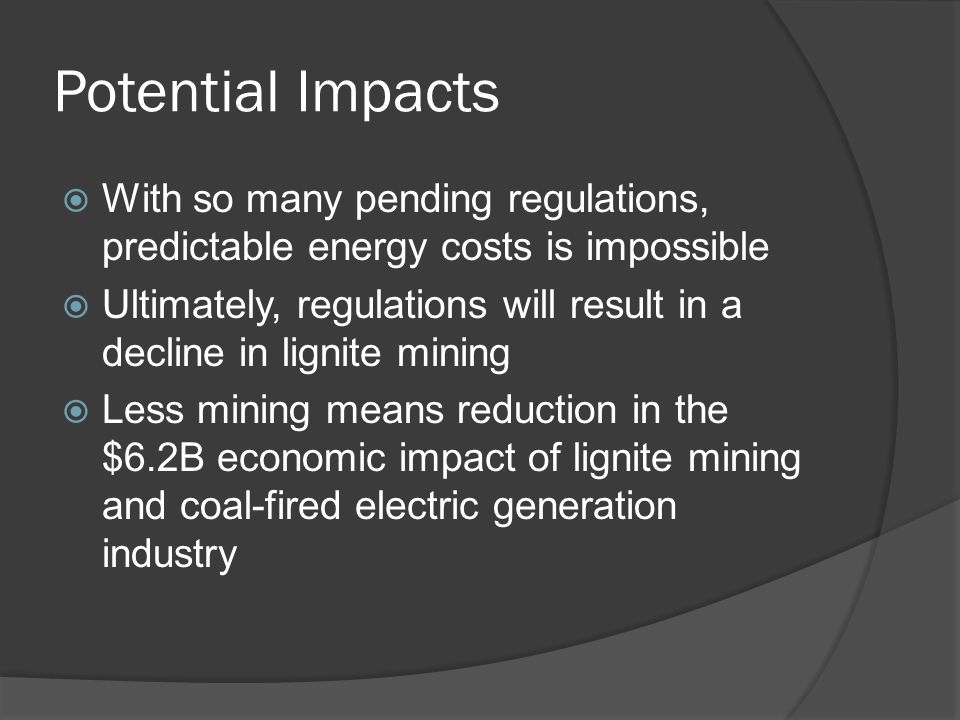 Potential Impacts  With so many pending regulations, predictable energy costs is impossible  Ultimately, regulations will result in a decline in lignite mining  Less mining means reduction in the $6.2B economic impact of lignite mining and coal-fired electric generation industry