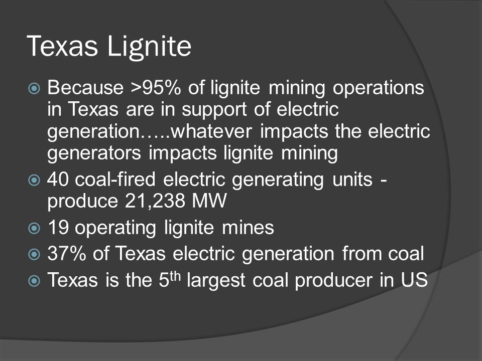 Texas Lignite  Because >95% of lignite mining operations in Texas are in support of electric generation…..whatever impacts the electric generators impacts lignite mining  40 coal-fired electric generating units - produce 21,238 MW  19 operating lignite mines  37% of Texas electric generation from coal  Texas is the 5 th largest coal producer in US