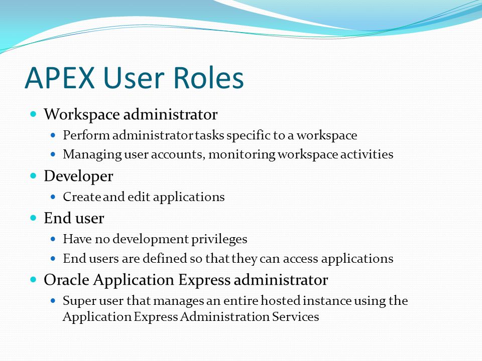 APEX User Roles Workspace administrator Perform administrator tasks specific to a workspace Managing user accounts, monitoring workspace activities Developer Create and edit applications End user Have no development privileges End users are defined so that they can access applications Oracle Application Express administrator Super user that manages an entire hosted instance using the Application Express Administration Services