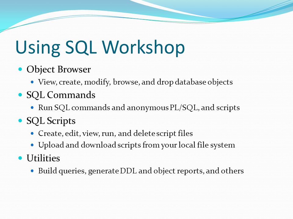 Using SQL Workshop Object Browser View, create, modify, browse, and drop database objects SQL Commands Run SQL commands and anonymous PL/SQL, and scripts SQL Scripts Create, edit, view, run, and delete script files Upload and download scripts from your local file system Utilities Build queries, generate DDL and object reports, and others