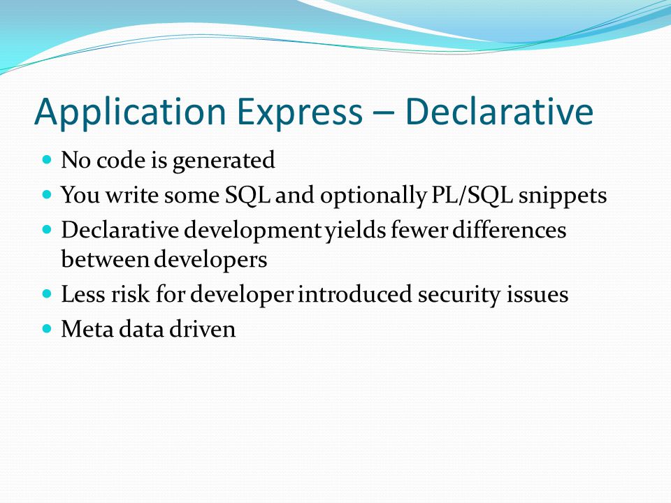 Application Express – Declarative No code is generated You write some SQL and optionally PL/SQL snippets Declarative development yields fewer differences between developers Less risk for developer introduced security issues Meta data driven