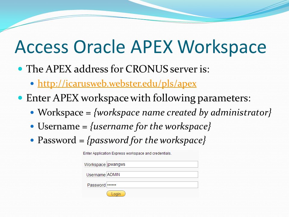 Access Oracle APEX Workspace The APEX address for CRONUS server is:   Enter APEX workspace with following parameters: Workspace = {workspace name created by administrator} Username = {username for the workspace} Password = {password for the workspace}