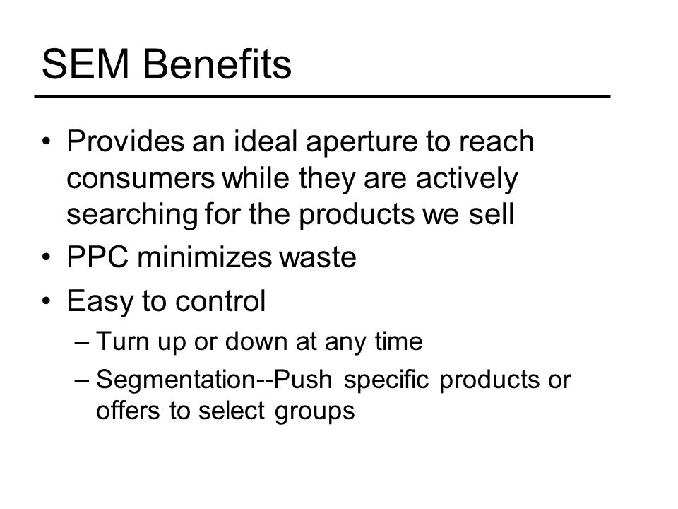 SEM Benefits Provides an ideal aperture to reach consumers while they are actively searching for the products we sell PPC minimizes waste Easy to control –Turn up or down at any time –Segmentation--Push specific products or offers to select groups