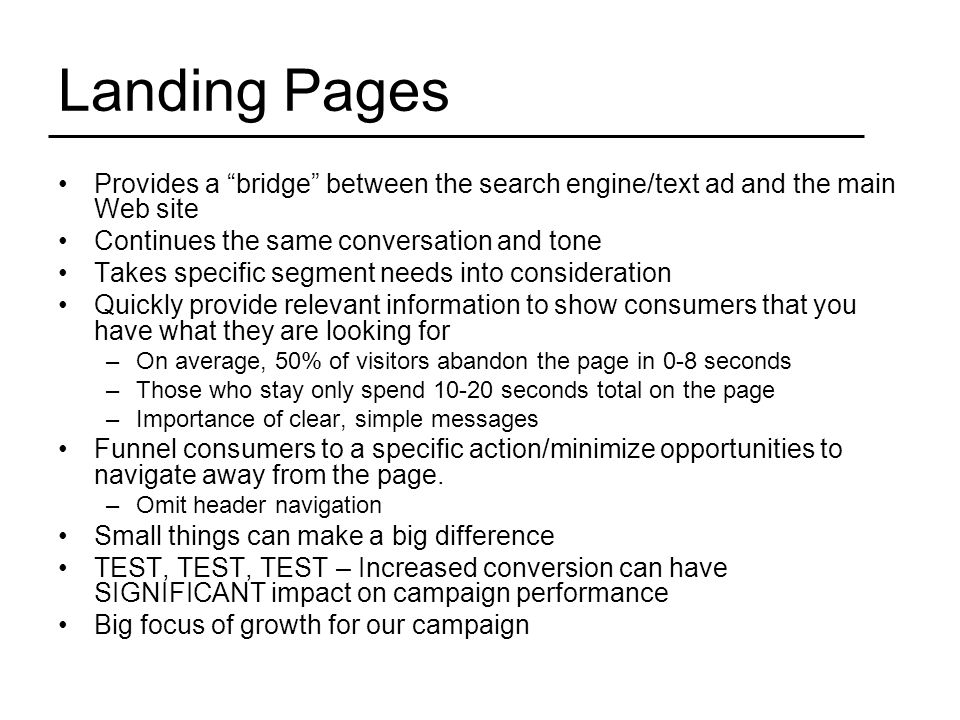 Landing Pages Provides a bridge between the search engine/text ad and the main Web site Continues the same conversation and tone Takes specific segment needs into consideration Quickly provide relevant information to show consumers that you have what they are looking for –On average, 50% of visitors abandon the page in 0-8 seconds –Those who stay only spend seconds total on the page –Importance of clear, simple messages Funnel consumers to a specific action/minimize opportunities to navigate away from the page.