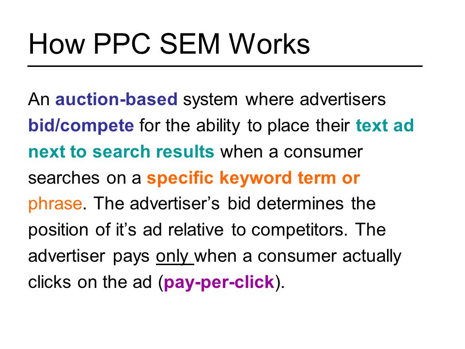 How PPC SEM Works An auction-based system where advertisers bid/compete for the ability to place their text ad next to search results when a consumer searches on a specific keyword term or phrase.