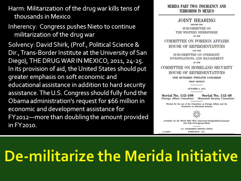 Harm: Militarization of the drug war kills tens of thousands in Mexico Inherency: Congress pushes Nieto to continue militarization of the drug war Solvency: David Shirk, (Prof., Political Science & Dir., Trans-Border Institute at the University of San Diego), THE DRUG WAR IN MEXICO, 2011,