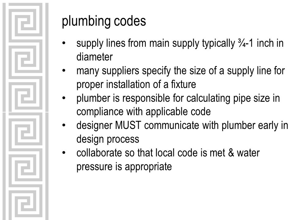 plumbing codes supply lines from main supply typically ¾-1 inch in diameter many suppliers specify the size of a supply line for proper installation of a fixture plumber is responsible for calculating pipe size in compliance with applicable code designer MUST communicate with plumber early in design process collaborate so that local code is met & water pressure is appropriate