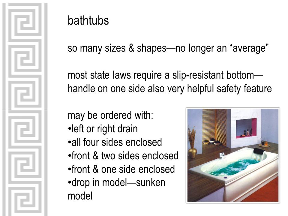 bathtubs so many sizes & shapes—no longer an average most state laws require a slip-resistant bottom— handle on one side also very helpful safety feature may be ordered with: left or right drain all four sides enclosed front & two sides enclosed front & one side enclosed drop in model—sunken model