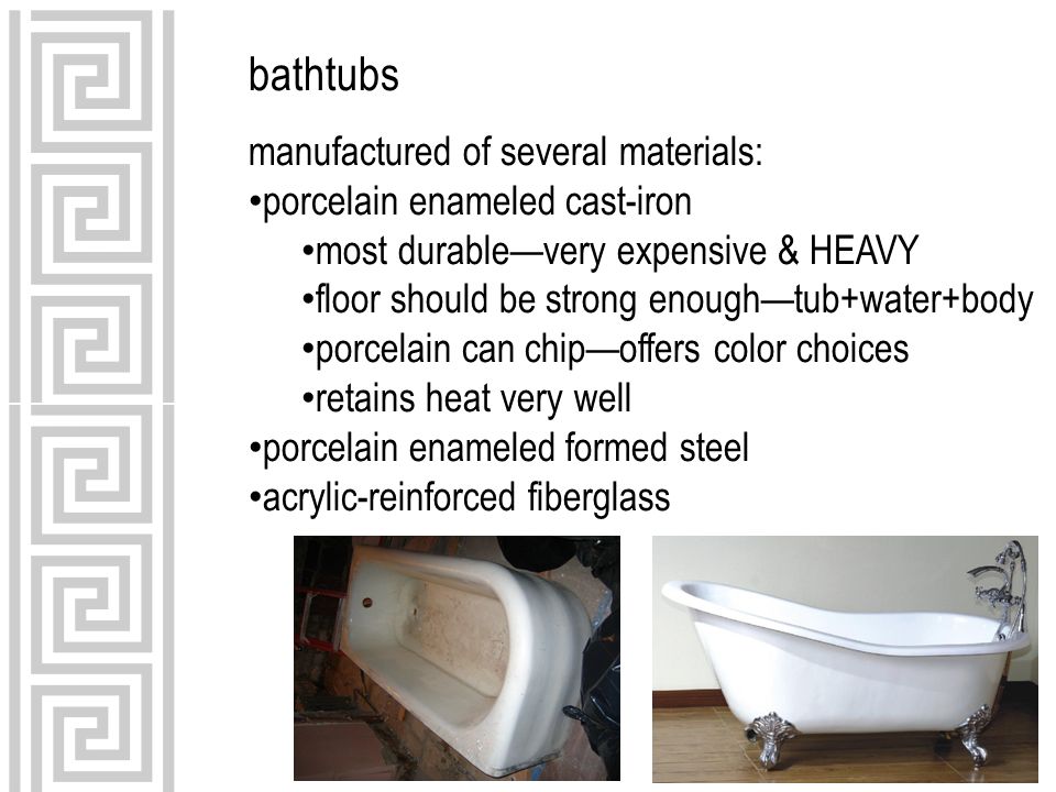 bathtubs manufactured of several materials: porcelain enameled cast-iron most durable—very expensive & HEAVY floor should be strong enough—tub+water+body porcelain can chip—offers color choices retains heat very well porcelain enameled formed steel acrylic-reinforced fiberglass