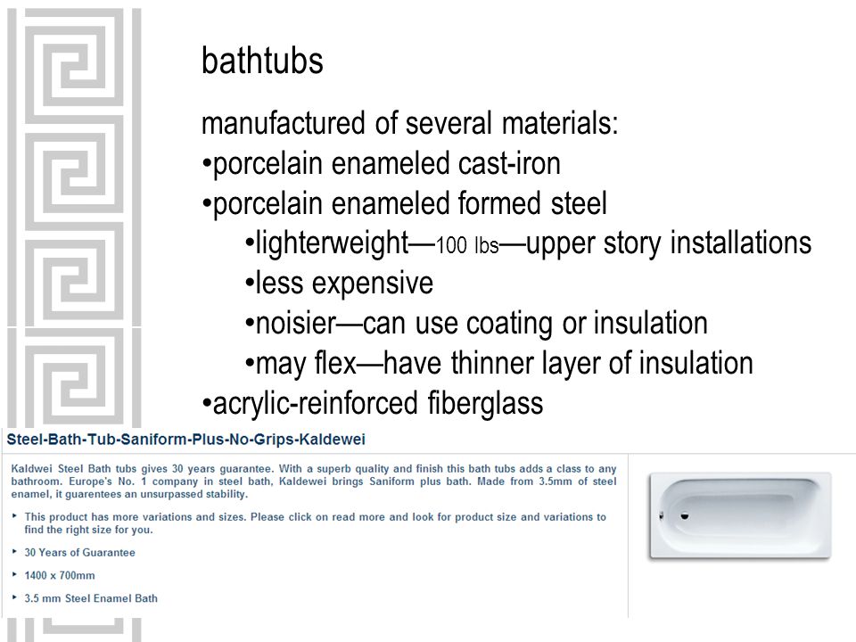 bathtubs manufactured of several materials: porcelain enameled cast-iron porcelain enameled formed steel lighterweight— 100 lbs —upper story installations less expensive noisier—can use coating or insulation may flex—have thinner layer of insulation acrylic-reinforced fiberglass